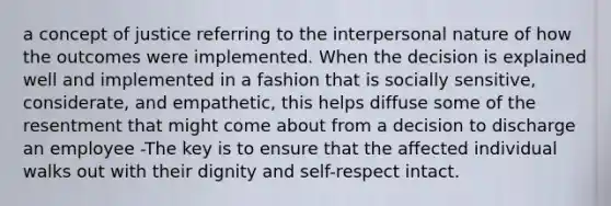 a concept of justice referring to the interpersonal nature of how the outcomes were implemented. When the decision is explained well and implemented in a fashion that is socially sensitive, considerate, and empathetic, this helps diffuse some of the resentment that might come about from a decision to discharge an employee -The key is to ensure that the affected individual walks out with their dignity and self-respect intact.