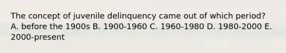 The concept of juvenile delinquency came out of which period? A. before the 1900s B. 1900-1960 C. 1960-1980 D. 1980-2000 E. 2000-present