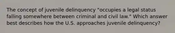 The concept of juvenile delinquency "occupies a legal status falling somewhere between criminal and civil law." Which answer best describes how the U.S. approaches juvenile delinquency?