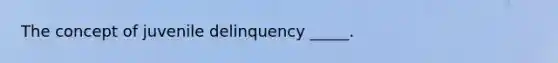 The concept of juvenile delinquency _____.