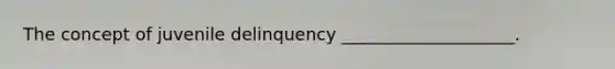 The concept of juvenile delinquency ____________________.