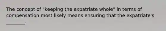 The concept of "keeping the expatriate whole" in terms of compensation most likely means ensuring that the expatriate's ________.