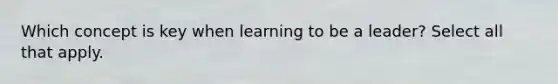 Which concept is key when learning to be a leader? Select all that apply.