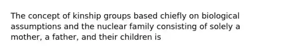 The concept of kinship groups based chiefly on biological assumptions and the nuclear family consisting of solely a mother, a father, and their children is