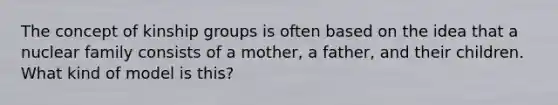 The concept of kinship groups is often based on the idea that a nuclear family consists of a mother, a father, and their children. What kind of model is this?