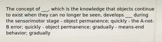 The concept of ___, which is the knowledge that objects continue to exist when they can no longer be seen, develops ___ during the sensorimotor stage - object permanence; quickly - the A-not-B error; quickly - object permanence; gradually - means-end behavior; gradually