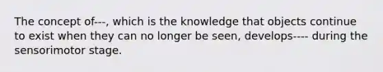 The concept of---, which is the knowledge that objects continue to exist when they can no longer be seen, develops---- during the sensorimotor stage.