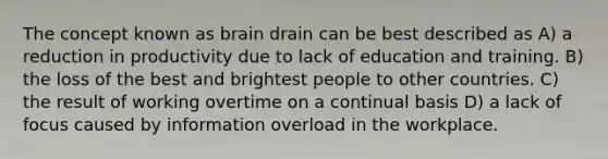 The concept known as brain drain can be best described as A) a reduction in productivity due to lack of education and training. B) the loss of the best and brightest people to other countries. C) the result of working overtime on a continual basis D) a lack of focus caused by information overload in the workplace.