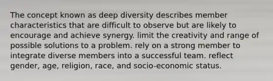 The concept known as deep diversity describes member characteristics that are difficult to observe but are likely to encourage and achieve synergy. limit the creativity and range of possible solutions to a problem. rely on a strong member to integrate diverse members into a successful team. reflect gender, age, religion, race, and socio-economic status.