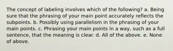 The concept of labeling involves which of the following? a. Being sure that the phrasing of your main point accurately reflects the subpoints. b. Possibly using parallelism in the phrasing of your main points. c. Phrasing your main points in a way, such as a full sentence, that the meaning is clear. d. All of the above. e. None of above.