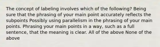 The concept of labeling involves which of the following? Being sure that the phrasing of your main point accurately reflects the subpoints Possibly using parallelism in the phrasing of your main points. Phrasing your main points in a way, such as a full sentence, that the meaning is clear. All of the above None of the above