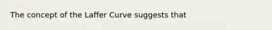 The concept of the Laffer Curve suggests that