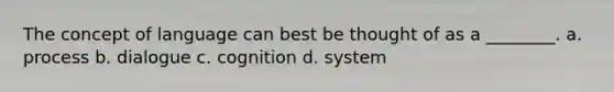 The concept of language can best be thought of as a ________. a. process b. dialogue c. cognition d. system