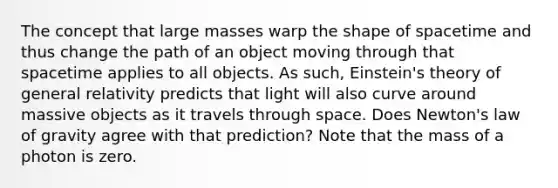 The concept that large masses warp the shape of spacetime and thus change the path of an object moving through that spacetime applies to all objects. As such, Einstein's theory of general relativity predicts that light will also curve around massive objects as it travels through space. Does Newton's law of gravity agree with that prediction? Note that the mass of a photon is zero.