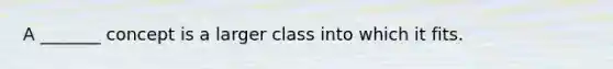 A _______ concept is a larger class into which it fits.