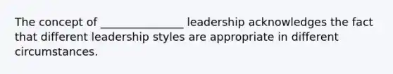 The concept of _______________ leadership acknowledges the fact that different leadership styles are appropriate in different circumstances.