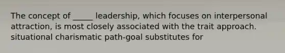 The concept of _____ leadership, which focuses on interpersonal attraction, is most closely associated with the trait approach. situational charismatic path-goal substitutes for