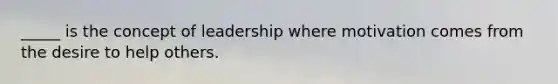 _____ is the concept of leadership where motivation comes from the desire to help others.