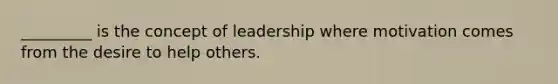 _________ is the concept of leadership where motivation comes from the desire to help others.