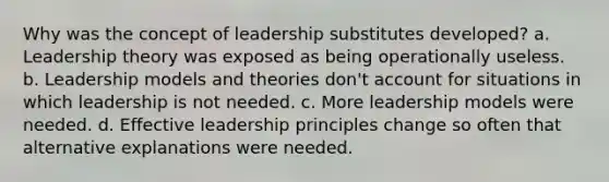 Why was the concept of leadership substitutes developed? a. Leadership theory was exposed as being operationally useless. b. Leadership models and theories don't account for situations in which leadership is not needed. c. More leadership models were needed. d. Effective leadership principles change so often that alternative explanations were needed.