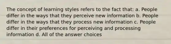 The concept of learning styles refers to the fact that: a. People differ in the ways that they perceive new information b. People differ in the ways that they process new information c. People differ in their preferences for perceiving and processing information d. All of the answer choices