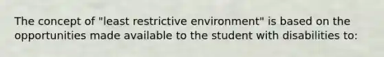 The concept of "least restrictive environment" is based on the opportunities made available to the student with disabilities to: