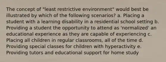 The concept of "least restrictive environment" would best be illustrated by which of the following scenarios? a. Placing a student with a learning disability in a residential school setting b. Providing a student the opportunity to attend as 'normalized' an educational experience as they are capable of experiencing c. Placing all children in regular classrooms, all of the time d. Providing special classes for children with hyperactivity e. Providing tutors and educational support for home study