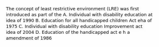 The concept of least restrictive environment (LRE) was first introduced as part of the A. Individual with disability education at idea of 1990 B. Education for all handicapped children Act eha of 1975 C. Individual with disability education Improvement act idea of 2004 D. Education of the handicapped act e h a amendment of 1986