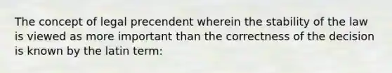 The concept of legal precendent wherein the stability of the law is viewed as more important than the correctness of the decision is known by the latin term: