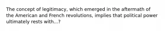 The concept of legitimacy, which emerged in the aftermath of the American and French revolutions, implies that political power ultimately rests with...?