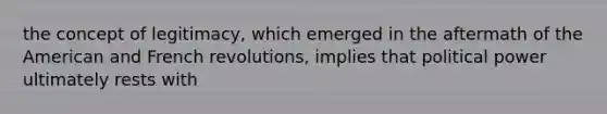 the concept of legitimacy, which emerged in the aftermath of the American and French revolutions, implies that political power ultimately rests with