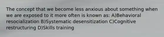 The concept that we become less anxious about something when we are exposed to it more often is known as: A)Behavioral resocialization B)Systematic desensitization C)Cognitive restructuring D)Skills training