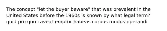 The concept "let the buyer beware" that was prevalent in the United States before the 1960s is known by what legal term? quid pro quo caveat emptor habeas corpus modus operandi