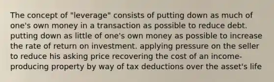 The concept of "leverage" consists of putting down as much of one's own money in a transaction as possible to reduce debt. putting down as little of one's own money as possible to increase the rate of return on investment. applying pressure on the seller to reduce his asking price recovering the cost of an income-producing property by way of tax deductions over the asset's life