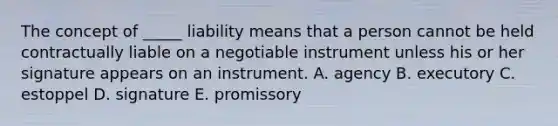 The concept of​ _____ liability means that a person cannot be held contractually liable on a negotiable instrument unless his or her signature appears on an instrument. A. agency B. executory C. estoppel D. signature E. promissory