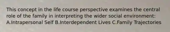 This concept in the life course perspective examines the central role of the family in interpreting the wider social environment: A.Intrapersonal Self B.Interdependent Lives C.Family Trajectories