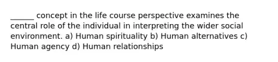 ______ concept in the life course perspective examines the central role of the individual in interpreting the wider social environment. a) Human spirituality b) Human alternatives c) Human agency d) Human relationships