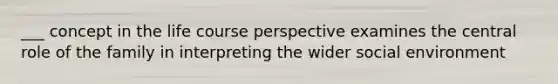 ___ concept in the life course perspective examines the central role of the family in interpreting the wider social environment