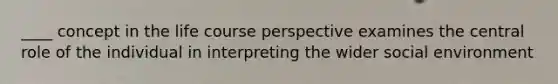 ____ concept in the life course perspective examines the central role of the individual in interpreting the wider social environment