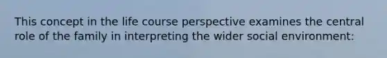 This concept in the life course perspective examines the central role of the family in interpreting the wider social environment: