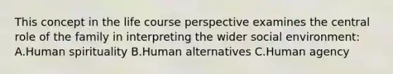 This concept in the life course perspective examines the central role of the family in interpreting the wider social environment: A.Human spirituality B.Human alternatives C.Human agency