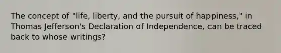 The concept of "life, liberty, and the pursuit of happiness," in Thomas Jefferson's Declaration of Independence, can be traced back to whose writings?