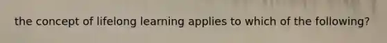 the concept of lifelong learning applies to which of the following?
