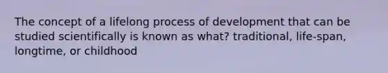 The concept of a lifelong process of development that can be studied scientifically is known as what? traditional, life-span, longtime, or childhood