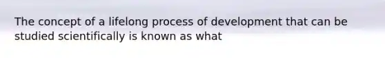 The concept of a lifelong process of development that can be studied scientifically is known as what