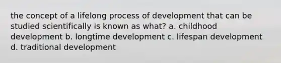 the concept of a lifelong process of development that can be studied scientifically is known as what? a. childhood development b. longtime development c. lifespan development d. traditional development