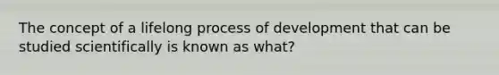 The concept of a lifelong process of development that can be studied scientifically is known as what?