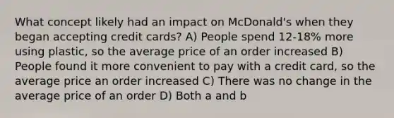 What concept likely had an impact on McDonald's when they began accepting credit cards? A) People spend 12-18% more using plastic, so the average price of an order increased B) People found it more convenient to pay with a credit card, so the average price an order increased C) There was no change in the average price of an order D) Both a and b