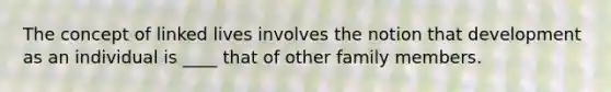 The concept of linked lives involves the notion that development as an individual is ____ that of other family members.