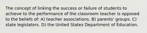 The concept of linking the success or failure of students to achieve to the performance of the classroom teacher is opposed to the beliefs of: A) teacher associations. B) parents' groups. C) state legislators. D) the United States Department of Education.